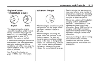 Black plate (15,1)Buick Enclave Owner Manual - 2011
Instruments and Controls 5-15
Engine Coolant
Temperature Gauge
English Metric
This gauge shows the engine
coolant temperature. Under normal
driving conditions the gauge will
read 100°C (210°F) or less. If the
gauge pointer is near 125°C
(260°F), the engine is too hot.
It means that the engine coolant has
overheated. If the vehicle has been
operating under normal driving
conditions, pull off the road, stop the
vehicle and turn off the engine as
soon as possible.
See Engine Overheating on
page 10‑18 for more information.
Voltmeter Gauge
When the engine is not running, but
the ignition is on, this gauge shows
the battery's state of charge in
DC volts.
When the engine is running, this
gauge shows the condition of the
charging system. The vehicle's
charging system regulates voltage
based on the state of charge of the
battery. The voltmeter may fluctuate.
This is normal. Readings between
the low and high warning zones
indicate the normal operating range.
Readings in the low warning zone
may occur when a large number of
electrical accessories are operating
in the vehicle and the engine is left
idling for an extended period.
If there is a problem with the battery
charging system, a SERVICE
BATTERY CHARGING SYSTEM
message appears in the Driver
Information Center (DIC) and/or the
charging system light comes on.
See Battery Voltage and Charging
Messages on page 5‑30 for more
information.
However, readings in either warning
zone can indicate a possible
problem in the electrical system.
Have the vehicle serviced as soon
as possible.
 
