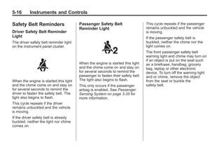 Black plate (16,1)Buick Enclave Owner Manual - 2011
5-16 Instruments and Controls
Safety Belt Reminders
Driver Safety Belt Reminder
Light
The driver safety belt reminder light
on the instrument panel cluster.
When the engine is started this light
and the chime come on and stay on
for several seconds to remind the
driver to fasten the safety belt. The
light also begins to flash.
This cycle repeats if the driver
remains unbuckled and the vehicle
is moving.
If the driver safety belt is already
buckled, neither the light nor chime
comes on.
Passenger Safety Belt
Reminder Light
When the engine is started this light
and the chime come on and stay on
for several seconds to remind the
passenger to fasten their safety belt.
The light also begins to flash.
This only occurs if the passenger
airbag is enabled. See Passenger
Sensing System on page 3‑35 for
more information.
This cycle repeats if the passenger
remains unbuckled and the vehicle
is moving.
If the passenger safety belt is
buckled, neither the chime nor the
light comes on.
The front passenger safety belt
warning light and chime may turn on
if an object is put on the seat such
as a briefcase, handbag, grocery
bag, laptop or other electronic
device. To turn off the warning light
and or chime, remove the object
from the seat or buckle the
safety belt.
 