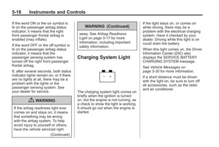 Black plate (18,1)Buick Enclave Owner Manual - 2011
5-18 Instruments and Controls
If the word ON or the on symbol is
lit on the passenger airbag status
indicator, it means that the right
front passenger frontal airbag is
enabled (may inflate).
If the word OFF or the off symbol is
lit on the passenger airbag status
indicator, it means that the
passenger sensing system has
turned off the right front passenger
frontal airbag.
If, after several seconds, both status
indicator lights remain on, or if there
are no lights at all, there may be a
problem with the lights or the
passenger sensing system. See
your dealer for service.
{ WARNING
If the airbag readiness light ever
comes on and stays on, it means
that something may be wrong
with the airbag system. To help
avoid injury to yourself or others,
have the vehicle serviced right
(Continued)
WARNING (Continued)
away. See Airbag Readiness
Light on page 5‑17 for more
information, including important
safety information.
Charging System Light
The charging system light comes on
briefly when the ignition is turned
on, but the engine is not running, as
a check to show the light is working.
It should go out when the engine is
started.
If the light stays on, or comes on
while driving, there may be a
problem with the electrical charging
system. Have it checked by your
dealer. Driving while this light is on
could drain the battery.
When this light comes on, the Driver
Information Center (DIC) also
displays the SERVICE BATTERY
CHARGING SYSTEM message.
See Vehicle Messages on
page 5‑30 for more information.
If a short distance must be driven
with the light on, be sure to turn off
all accessories, such as the radio
and air conditioner.
 