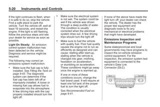 Black plate (20,1)Buick Enclave Owner Manual - 2011
5-20 Instruments and Controls
If the light continues to flash, when
it is safe to do so, stop the vehicle.
Find a safe place to park the
vehicle. Turn the vehicle off, wait at
least 10 seconds, and restart the
engine. If the light is still flashing,
follow the previous steps and see
your dealer for service as soon as
possible.
Light On Steady: An emission
control system malfunction has
been detected on the vehicle.
Diagnosis and service might be
required.
The following may correct an
emissions system malfunction:
. Make sure the fuel cap is fully
installed. See Filling the Tank on
page 9‑43. The diagnostic
system can determine if the
fuel cap has been left off or
improperly installed. A loose or
missing fuel cap allows fuel to
evaporate into the atmosphere.
A few driving trips with the cap
properly installed should turn the
light off.
. Make sure the electrical system
is not wet. The system could be
wet if the vehicle was driven
through a deep puddle of water.
The condition is usually
corrected when the electrical
system dries out. A few driving
trips should turn the light off.
. Make sure to fuel the vehicle
with quality fuel. Poor fuel quality
causes the engine not to run as
efficiently as designed and can
cause: stalling after start-up,
stalling when the vehicle is
changed into gear, misfiring,
hesitation on acceleration,
or stumbling on acceleration.
These conditions might go away
once the engine is warmed up.
If one or more of these
conditions occurs, change the
fuel brand used. It will require at
least one full tank of the proper
fuel to turn the light off.
See Recommended Fuel on
page 9‑41.
If none of the above have made the
light turn off, your dealer can check
the vehicle. The dealer has the
proper test equipment and
diagnostic tools to fix any
mechanical or electrical problems
that might have developed.
Emissions Inspection and
Maintenance Programs
Some state/provincial and local
governments may have programs to
inspect the on-vehicle emission
control equipment. For the
inspection, the emission system test
equipment is connected to the
vehicle’s Data Link
Connector (DLC).
 