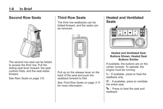 Black plate (8,1)Buick Enclave Owner Manual - 2011
1-8 In Brief
Second Row Seats
The second row seat can be folded
to access the third row. Pull the
sliding seat lever forward, the seat
cushion folds, and the seat slides
forward.
See Rear Seats on page 3‑9.
Third Row Seats
The third row seatbacks can be
folded forward, and the seats can
be removed.
Pull up on the release lever on the
back of the seat and push the
seatback forward to fold.
See Third Row Seats on page 3‑11
for more information.
Heated and Ventilated
Seats
Heated and Ventilated Seat
Buttons Shown, Heated Seat
Buttons Similar
If available, the buttons are on the
center console. To operate, the
engine must be running.
I: If available, press to heat the
seatback only.
H : If available, press to ventilate
the entire seat.
J : Press to heat the seat and
seatback.
 