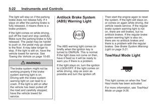 Black plate (22,1)Buick Enclave Owner Manual - 2011
5-22 Instruments and Controls
The light will stay on if the parking
brake does not release fully. If it
stays on after the parking brake is
fully released, it means there is a
brake problem.
If the light comes on while driving,
pull off the road and stop carefully.
Make sure the parking brake is fully
released. The pedal may be harder
to push or, the pedal may go closer
to the floor. It may take longer to
stop. If the light is still on, have the
vehicle towed for service. See
Towing the Vehicle on page 10‑85.
{ WARNING
The brake system might not be
working properly if the brake
system warning light is on.
Driving with the brake system
warning light on can lead to a
crash. If the light is still on after
the vehicle has been pulled off
the road and carefully stopped,
have the vehicle towed for
service.
Antilock Brake System
(ABS) Warning Light
The ABS warning light comes on
briefly when the ignition key is
turned to ON/RUN. This is normal.
If the light does not come on then,
have it fixed so it will be ready to
warn you if there is a problem.
If the light stays on, turn the ignition
to LOCK/OFF. If the light comes on
while driving, stop as soon as
possible and turn the ignition off.
Then start the engine again to reset
the system. If the light still stays on,
or comes on again while driving, the
vehicle needs service. If the regular
brake system warning light is not
on, there are still brakes, but no
antilock brakes. If the regular brake
system warning light is also on,
there are no antilock brakes and
there is a problem with the regular
brakes. See Brake System Warning
Light on page 5‑21.
Tow/Haul Mode Light
This light comes on when the Tow/
Haul mode has been activated.
For more information, see Tow/Haul
Mode on page 9‑26.
 