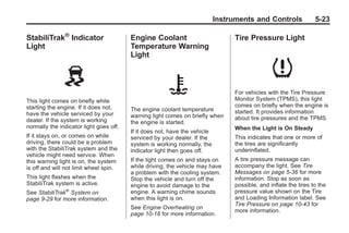 Black plate (23,1)Buick Enclave Owner Manual - 2011
Instruments and Controls 5-23
StabiliTrak®
Indicator
Light
This light comes on briefly while
starting the engine. If it does not,
have the vehicle serviced by your
dealer. If the system is working
normally the indicator light goes off.
If it stays on, or comes on while
driving, there could be a problem
with the StabiliTrak system and the
vehicle might need service. When
this warning light is on, the system
is off and will not limit wheel spin.
This light flashes when the
StabiliTrak system is active.
See StabiliTrak®
System on
page 9‑29 for more information.
Engine Coolant
Temperature Warning
Light
The engine coolant temperature
warning light comes on briefly when
the engine is started.
If it does not, have the vehicle
serviced by your dealer. If the
system is working normally, the
indicator light then goes off.
If the light comes on and stays on
while driving, the vehicle may have
a problem with the cooling system.
Stop the vehicle and turn off the
engine to avoid damage to the
engine. A warning chime sounds
when this light is on.
See Engine Overheating on
page 10‑18 for more information.
Tire Pressure Light
For vehicles with the Tire Pressure
Monitor System (TPMS), this light
comes on briefly when the engine is
started. It provides information
about tire pressures and the TPMS.
When the Light is On Steady
This indicates that one or more of
the tires are significantly
underinflated.
A tire pressure message can
accompany the light. See Tire
Messages on page 5‑36 for more
information. Stop as soon as
possible, and inflate the tires to the
pressure value shown on the Tire
and Loading Information label. See
Tire Pressure on page 10‑43 for
more information.
 