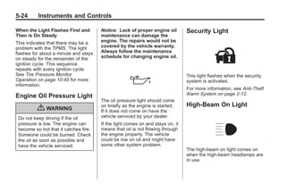 Black plate (24,1)Buick Enclave Owner Manual - 2011
5-24 Instruments and Controls
When the Light Flashes First and
Then is On Steady
This indicates that there may be a
problem with the TPMS. The light
flashes for about a minute and stays
on steady for the remainder of the
ignition cycle. This sequence
repeats with every ignition cycle.
See Tire Pressure Monitor
Operation on page 10‑45 for more
information.
Engine Oil Pressure Light
{ WARNING
Do not keep driving if the oil
pressure is low. The engine can
become so hot that it catches fire.
Someone could be burned. Check
the oil as soon as possible and
have the vehicle serviced.
Notice: Lack of proper engine oil
maintenance can damage the
engine. The repairs would not be
covered by the vehicle warranty.
Always follow the maintenance
schedule for changing engine oil.
The oil pressure light should come
on briefly as the engine is started.
If it does not come on have the
vehicle serviced by your dealer.
If the light comes on and stays on, it
means that oil is not flowing through
the engine properly. The vehicle
could be low on oil and might have
some other system problem.
Security Light
This light flashes when the security
system is activated.
For more information, see Anti-Theft
Alarm System on page 2‑12.
High-Beam On Light
The high-beam on light comes on
when the high-beam headlamps are
in use.
 