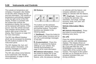 Black plate (26,1)Buick Enclave Owner Manual - 2011
5-26 Instruments and Controls
The outside air temperature and
compass, if equipped, also display
on the DIC when viewing the trip
and fuel information. The outside air
temperature automatically appears
in the top right corner of the DIC
display. If there is a problem with
the system that controls the
temperature display, the numbers
will be replaced with dashes. If this
occurs, have the vehicle serviced.
The compass will be shown in the
bottom right corner of the DIC
display. See Compass on page 5‑6
for more information.
The DIC has different displays
which can be accessed by pressing
the DIC buttons located on the
instrument panel.
The DIC displays trip, fuel, and
vehicle system information, and
warning messages if a system
problem is detected.
The DIC also allows some features
to be customized. See Vehicle
Personalization on page 5‑39 for
more information.
DIC Buttons
The buttons are the set/reset,
customization, vehicle information,
and trip/fuel buttons. The button
functions are detailed in the
following pages.
V (Set/Reset): Press this button to
set or reset certain functions and to
turn off or acknowledge messages
on the DIC.
U (Customization): Press this
button to customize the feature
settings on your vehicle. See
Vehicle Personalization on
page 5‑39 for more information.
T (Vehicle Information): Press
this button to display the oil life,
park assist on vehicles with this
feature, units, tire pressure readings
on vehicles with this feature, and
compass calibration and zone
setting on vehicles with this feature.
3 (Trip/Fuel): Press this button
to display the odometer, trip
odometers, fuel range, average
economy, timer, fuel used, and
average speed.
Vehicle Information Menu
Items
T (Vehicle Information): Press
this button to scroll through the
following menu items:
OIL LIFE
Press the vehicle information
button until OIL LIFE REMAINING
displays. This display shows an
estimate of the oil's remaining useful
life. If you see 99% OIL LIFE
REMAINING on the display, that
means 99% of the current oil life
remains. The engine oil life system
will alert you to change the oil on a
schedule consistent with your
driving conditions.
 
