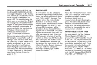 Black plate (27,1)Buick Enclave Owner Manual - 2011
Instruments and Controls 5-27
When the remaining oil life is low,
the CHANGE ENGINE OIL SOON
message will appear on the display.
See “CHANGE ENGINE OIL SOON”
under Engine Oil Messages on
page 5‑33. You should change the
oil as soon as you can. See Engine
Oil on page 10‑8. In addition to the
engine oil life system monitoring the
oil life, additional maintenance is
recommended in the Maintenance
Schedule in this manual. See
Scheduled Maintenance on
page 11‑2 for more information.
Remember, you must reset the OIL
LIFE display yourself after each oil
change. It will not reset itself. Also,
be careful not to reset the OIL LIFE
display accidentally at any time
other than when the oil has just
been changed. It cannot be reset
accurately until the next oil change.
To reset the engine oil life system,
see Engine Oil Life System on
page 10‑11.
PARK ASSIST
If your vehicle has the Ultrasonic
Rear Parking Assist (URPA) system,
press the vehicle information button
until PARK ASSIST displays. This
display allows the system to be
turned on or off. Once in this
display, press the set/reset button to
select between ON or OFF. If you
choose ON, the system will be
turned on. If you choose OFF, the
system will be turned off. The URPA
system automatically turns back on
after each vehicle start. When the
URPA system is turned off and the
vehicle is shifted out of P (Park), the
DIC will display the PARK ASSIST
OFF message as a reminder that
the system has been turned off. See
Object Detection System Messages
on page 5‑35 and Ultrasonic
Parking Assist on page 9‑34 for
more information.
UNITS
Press the vehicle information button
until UNITS displays. This display
allows you to select between
English or Metric units of
measurement. Once in this display,
press the set/reset button to select
between ENGLISH or METRIC
units. All of the vehicle information
will then be displayed in the unit of
measurement selected.
FRONT TIRES or REAR TIRES
On vehicles with the Tire Pressure
Monitor System (TPMS), the
pressure for each tire can be viewed
in the DIC. The tire pressure will be
shown in either kilopascals (kPa) or
pounds per square inch (psi). Press
the vehicle information button until
the DIC displays FRONT TIRES
kPa (PSI) LEFT ## RIGHT ##. Press
the vehicle information button again
until the DIC displays REAR TIRES
kPa (PSI) LEFT ## RIGHT ##.
 