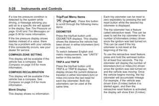 Black plate (28,1)Buick Enclave Owner Manual - 2011
5-28 Instruments and Controls
If a low tire pressure condition is
detected by the system while
driving, a message advising you
add air to a specific tire will appear
in the display. See Tire Pressure on
page 10‑43 and Tire Messages on
page 5‑36 for more information.
If the tire pressure display shows
dashes instead of a value, there
may be a problem with your vehicle.
If this consistently occurs, see your
dealer for service.
COMPASS ZONE SETTING
This display will be available if the
vehicle has a compass. See
Compass on page 5‑6 for more
information.
COMPASS RECALIBRATION
This display will be available if the
vehicle has a compass. See
Compass on page 5‑6 for more
information.
Blank Display
This display shows no information.
Trip/Fuel Menu Items
3 (Trip/Fuel): Press this button
to scroll through the following menu
items:
ODOMETER
Press the trip/fuel button until
ODOMETER displays. This display
shows the distance the vehicle has
been driven in either kilometers (km)
or miles (mi).
To switch between English and
metric measurements, see “UNITS”
earlier in this section.
TRIPA and TRIP B
Press the trip/fuel button until
TRIPA or TRIP B displays. This
display shows the current distance
traveled in either kilometers (km) or
miles (mi) since the last reset for
each trip odometer. Both trip
odometers can be used at the
same time.
Each trip odometer can be reset to
zero separately by pressing the set/
reset button while the desired trip
odometer is displayed.
The trip odometer has a feature
called retroactive reset. This can be
used to set the trip odometer to the
number of kilometers (miles) driven
since the ignition was last turned on.
This can be used if the trip
odometer is not reset at the
beginning of the trip.
To use the retroactive reset feature,
press and hold the set/reset button
for at least four seconds. The trip
odometer will display the number of
kilometers (km) or miles (mi) driven
since the ignition was last turned on
and the vehicle was moving. Once
the vehicle begins moving, the trip
odometer will accumulate mileage.
For example, if the vehicle was
driven 8 km (5 miles) before it is
started again, and then the
retroactive reset feature is activated,
the display will show 8 km (5 miles).
 