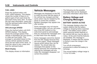 Black plate (30,1)Buick Enclave Owner Manual - 2011
5-30 Instruments and Controls
FUEL USED
Press the trip/fuel button until
FUEL USED displays. This display
shows the number of liters (L) or
gallons (gal) of fuel used since the
last reset of this menu item. To reset
the fuel used information, press and
hold the set/reset button while FUEL
USED is displayed.
AVG (Average) SPEED
Press the trip/fuel button until AVG
SPEED displays. This display
shows the average speed of the
vehicle in kilometers per hour (km/h)
or miles per hour (mph). This
average is calculated based on the
various vehicle speeds recorded
since the last reset of this value. To
reset the value to zero, press and
hold the set/reset button.
Blank Display
This display shows no information.
Vehicle Messages
Messages are displayed on the DIC
to notify the driver that the status of
the vehicle has changed and that
some action may be needed by the
driver to correct the condition.
Multiple messages may appear one
after another.
Some messages may not require
immediate action, but you can press
any of the DIC buttons on the
instrument panel to acknowledge
that you received the messages and
to clear them from the display.
Some messages cannot be cleared
from the DIC display because they
are more urgent. These messages
require action before they can be
cleared. You should take any
messages that appear on the
display seriously and remember that
clearing the messages will only
make the messages disappear, not
correct the problem.
The following are the possible
messages that can be displayed
and some information about them.
Battery Voltage and
Charging Messages
BATTERY SAVER ACTIVE
This message displays when the
system detects that the battery
voltage is dropping below expected
levels. The battery saver system
starts reducing certain features of
the vehicle that you may be able to
notice. At the point that the features
are disabled, this message is
displayed. It means that the vehicle
is trying to save the charge in the
battery.
Turn off all unnecessary
accessories to allow the battery to
recharge.
The normal battery voltage range is
11.5 to 15.5 volts.
 