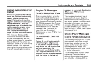 Black plate (33,1)Buick Enclave Owner Manual - 2011
Instruments and Controls 5-33
ENGINE OVERHEATED STOP
ENGINE
Notice: If you drive the vehicle
while the engine is overheating,
severe engine damage may
occur. If an overheat warning
appears on the instrument panel
cluster and/or DIC, stop the
vehicle as soon as possible. Do
not increase the engine speed
above normal idling speed.
See Engine Overheating on
page 10‑18 for more information.
This message displays and a
continuous chime sounds if the
engine cooling system reaches
unsafe temperatures for operation.
Stop and turn off the vehicle as
soon as it is safe to do so to avoid
severe damage. This message
clears when the engine has cooled
to a safe operating temperature.
Engine Oil Messages
CHANGE ENGINE OIL SOON
This message displays when the
engine oil needs to be changed.
When you change the engine oil, be
sure to reset the CHANGE ENGINE
OIL SOON message. See Engine
Oil Life System on page 10‑11 for
information on how to reset the
message. See Engine Oil on
page 10‑8 and Scheduled
Maintenance on page 11‑2 for more
information.
OIL PRESSURE LOW STOP
ENGINE
Notice: If you drive the vehicle
while the engine oil pressure
is low, severe engine damage
may occur. If a low oil pressure
warning appears on the
instrument panel cluster and/or
DIC, stop the vehicle as soon as
possible. Do not drive the vehicle
until the cause of the low oil
pressure is corrected. See Engine
Oil on page 10‑8 for more
information.
This message displays if low oil
pressure levels occur. Stop the
vehicle as soon as safely possible
and do not operate it until the cause
of the low oil pressure has been
corrected. Check the oil as soon as
possible and have your vehicle
serviced by your dealer. See Engine
Oil on page 10‑8.
Engine Power Messages
ENGINE POWER IS REDUCED
This message displays and a chime
sounds when the cooling system
temperature gets too hot and the
engine further enters the engine
coolant protection mode. See
Engine Overheating on page 10‑18
for further information.
This message also displays when
the vehicle's engine power is
reduced. Reduced engine power
can affect the vehicle's ability to
 