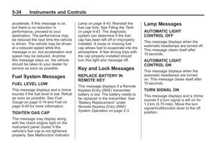 Black plate (34,1)Buick Enclave Owner Manual - 2011
5-34 Instruments and Controls
accelerate. If this message is on,
but there is no reduction in
performance, proceed to your
destination. The performance may
be reduced the next time the vehicle
is driven. The vehicle may be driven
at a reduced speed while this
message is on, but acceleration and
speed may be reduced. Anytime
this message stays on, the vehicle
should be taken to your dealer for
service as soon as possible.
Fuel System Messages
FUEL LEVEL LOW
This message displays and a chime
sounds if the fuel level is low. Refuel
as soon as possible. See Fuel
Gauge on page 5‑14 and Fuel on
page 9‑40 for more information.
TIGHTEN GAS CAP
This message may display along
with the check engine light on the
instrument panel cluster if the
vehicle's fuel cap is not tightened
properly. See Malfunction Indicator
Lamp on page 9‑43. Reinstall the
fuel cap fully. See Filling the Tank
on page 9‑43. The diagnostic
system can determine if the fuel
cap has been left off or improperly
installed. A loose or missing fuel
cap allows fuel to evaporate into the
atmosphere. A few driving trips with
the cap properly installed should
turn this light and message off.
Key and Lock Messages
REPLACE BATTERY IN
REMOTE KEY
This message displays if a Remote
Keyless Entry (RKE) transmitter
battery is low. The battery needs to
be replaced in the transmitter. See
“Battery Replacement” under
Remote Keyless Entry (RKE)
System Operation on page 2‑3.
Lamp Messages
AUTOMATIC LIGHT
CONTROL OFF
This message displays when the
automatic headlamps are turned off.
This message clears itself after
10 seconds.
AUTOMATIC LIGHT
CONTROL ON
This message displays when the
automatic headlamps are turned
on. This message clears itself after
10 seconds.
TURN SIGNAL ON
This message displays and a chime
sounds if a turn signal is left on for
1.2 km (0.75 mile). Move the turn
signal/multifunction lever to the off
position.
 