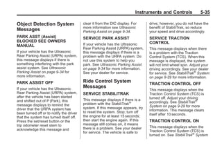 Black plate (35,1)Buick Enclave Owner Manual - 2011
Instruments and Controls 5-35
Object Detection System
Messages
PARK ASST (Assist)
BLOCKED SEE OWNERS
MANUAL
If your vehicle has the Ultrasonic
Rear Parking Assist (URPA) system,
this message displays if there is
something interfering with the park
assist system. See Ultrasonic
Parking Assist on page 9‑34 for
more information.
PARK ASSIST OFF
If your vehicle has the Ultrasonic
Rear Parking Assist (URPA) system,
after the vehicle has been started
and shifted out of P (Park), this
message displays to remind the
driver that the URPA system has
been turned off or to notify the driver
that the system has turned itself off.
Press the set/reset button or the
trip odometer reset stem to
acknowledge this message and
clear it from the DIC display. For
more information see Ultrasonic
Parking Assist on page 9‑34.
SERVICE PARK ASSIST
If your vehicle has the Ultrasonic
Rear Parking Assist (URPA) system,
this message displays if there is a
problem with the URPA system. Do
not use this system to help you
park. See Ultrasonic Parking Assist
on page 9‑34 for more information.
See your dealer for service.
Ride Control System
Messages
SERVICE STABILITRAK
This message displays if there is a
problem with the StabiliTrak®
system. If this message appears, try
to reset the system. Stop; turn off
the engine for at least 15 seconds;
then start the engine again. If this
message still comes on, it means
there is a problem. See your dealer
for service. The vehicle is safe to
drive, however, you do not have the
benefit of StabiliTrak, so reduce
your speed and drive accordingly.
SERVICE TRACTION
CONTROL
This message displays when there
is a problem with the Traction
Control System (TCS). When this
message is displayed, the system
will not limit wheel spin. Adjust your
driving accordingly. See your dealer
for service. See StabiliTrak®
System
on page 9‑29 for more information.
TRACTION CONTROL OFF
This message displays when the
Traction Control System (TCS) is
turned off. Adjust your driving
accordingly. See StabiliTrak®
System on page 9‑29 for more
information. This message clears
itself after 10 seconds.
TRACTION CONTROL ON
This message displays when the
Traction Control System (TCS) is
turned on. See StabiliTrak®
System
 