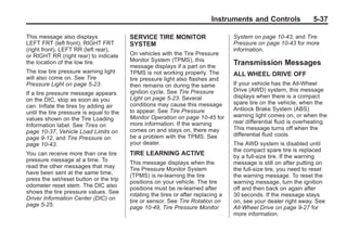 Black plate (37,1)Buick Enclave Owner Manual - 2011
Instruments and Controls 5-37
This message also displays
LEFT FRT (left front), RIGHT FRT
(right front), LEFT RR (left rear),
or RIGHT RR (right rear) to indicate
the location of the low tire.
The low tire pressure warning light
will also come on. See Tire
Pressure Light on page 5‑23.
If a tire pressure message appears
on the DIC, stop as soon as you
can. Inflate the tires by adding air
until the tire pressure is equal to the
values shown on the Tire Loading
Information label. See Tires on
page 10‑37, Vehicle Load Limits on
page 9‑12, and Tire Pressure on
page 10‑43.
You can receive more than one tire
pressure message at a time. To
read the other messages that may
have been sent at the same time,
press the set/reset button or the trip
odometer reset stem. The DIC also
shows the tire pressure values. See
Driver Information Center (DIC) on
page 5‑25.
SERVICE TIRE MONITOR
SYSTEM
On vehicles with the Tire Pressure
Monitor System (TPMS), this
message displays if a part on the
TPMS is not working properly. The
tire pressure light also flashes and
then remains on during the same
ignition cycle. See Tire Pressure
Light on page 5‑23. Several
conditions may cause this message
to appear. See Tire Pressure
Monitor Operation on page 10‑45 for
more information. If the warning
comes on and stays on, there may
be a problem with the TPMS. See
your dealer.
TIRE LEARNING ACTIVE
This message displays when the
Tire Pressure Monitor System
(TPMS) is re-learning the tire
positions on your vehicle. The tire
positions must be re-learned after
rotating the tires or after replacing a
tire or sensor. See Tire Rotation on
page 10‑49, Tire Pressure Monitor
System on page 10‑43, and Tire
Pressure on page 10‑43 for more
information.
Transmission Messages
ALL WHEEL DRIVE OFF
If your vehicle has the All-Wheel
Drive (AWD) system, this message
displays when there is a compact
spare tire on the vehicle, when the
Antilock Brake System (ABS)
warning light comes on, or when the
rear differential fluid is overheating.
This message turns off when the
differential fluid cools.
The AWD system is disabled until
the compact spare tire is replaced
by a full-size tire. If the warning
message is still on after putting on
the full-size tire, you need to reset
the warning message. To reset the
warning message, turn the ignition
off and then back on again after
30 seconds. If the message stays
on, see your dealer right away. See
All-Wheel Drive on page 9‑27 for
more information.
 