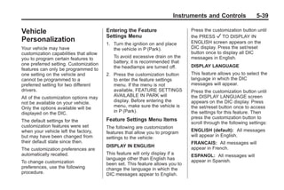 Black plate (39,1)Buick Enclave Owner Manual - 2011
Instruments and Controls 5-39
Vehicle
Personalization
Your vehicle may have
customization capabilities that allow
you to program certain features to
one preferred setting. Customization
features can only be programmed to
one setting on the vehicle and
cannot be programmed to a
preferred setting for two different
drivers.
All of the customization options may
not be available on your vehicle.
Only the options available will be
displayed on the DIC.
The default settings for the
customization features were set
when your vehicle left the factory,
but may have been changed from
their default state since then.
The customization preferences are
automatically recalled.
To change customization
preferences, use the following
procedure.
Entering the Feature
Settings Menu
1. Turn the ignition on and place
the vehicle in P (Park).
To avoid excessive drain on the
battery, it is recommended that
the headlamps are turned off.
2. Press the customization button
to enter the feature settings
menu. If the menu is not
available, FEATURE SETTINGS
AVAILABLE IN PARK will
display. Before entering the
menu, make sure the vehicle is
in P (Park).
Feature Settings Menu Items
The following are customization
features that allow you to program
settings to the vehicle:
DISPLAY IN ENGLISH
This feature will only display if a
language other than English has
been set. This feature allows you to
change the language in which the
DIC messages appear to English.
Press the customization button until
the PRESS V TO DISPLAY IN
ENGLISH screen appears on the
DIC display. Press the set/reset
button once to display all DIC
messages in English.
DISPLAY LANGUAGE
This feature allows you to select the
language in which the DIC
messages will appear.
Press the customization button until
the DISPLAY LANGUAGE screen
appears on the DIC display. Press
the set/reset button once to access
the settings for this feature. Then
press the customization button to
scroll through the following settings:
ENGLISH (default): All messages
will appear in English.
FRANCAIS: All messages will
appear in French.
ESPANOL: All messages will
appear in Spanish.
 
