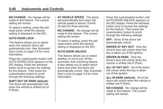 Black plate (40,1)Buick Enclave Owner Manual - 2011
5-40 Instruments and Controls
NO CHANGE: No change will be
made to this feature. The current
setting will remain.
To select a setting, press the set/
reset button while the desired
setting is displayed on the DIC.
AUTO DOOR LOCK
This feature allows you to select
when the vehicle's doors will
automatically lock. See Automatic
Door Locks on page 2‑8 for more
information.
Press the customization button until
AUTO DOOR LOCK appears on the
DIC display. Press the set/reset
button once to access the settings
for this feature. Then press the
customization button to scroll
through the following settings:
SHIFT OUT OF PARK (default):
The doors will automatically lock
when the vehicle is shifted out of
P (Park).
AT VEHICLE SPEED: The doors
will automatically lock when the
vehicle speed is above 13 km/h
(8 mph) for three seconds.
NO CHANGE: No change will be
made to this feature. The current
setting will remain.
To select a setting, press the set/
reset button while the desired
setting is displayed on the DIC.
AUTO DOOR UNLOCK
This feature allows you to select
whether or not to turn off the
automatic door unlocking feature.
It also allows you to select which
doors and when the doors will
automatically unlock. See Automatic
Door Locks on page 2‑8 for more
information.
Press the customization button until
AUTO DOOR UNLOCK appears on
the DIC display. Press the set/reset
button once to access the settings
for this feature. Then press the
customization button to scroll
through the following settings:
OFF: None of the doors will
automatically unlock.
DRIVER AT KEY OUT: Only the
driver's door will unlock when the
key is taken out of the ignition.
DRIVER IN PARK: Only the
driver's door will unlock when the
vehicle is shifted into P (Park).
ALL AT KEY OUT: All of the doors
will unlock when the key is taken
out of the ignition.
ALL IN PARK (default): All of the
doors will unlock when the vehicle is
shifted into P (Park).
NO CHANGE: No change will be
made to this feature. The current
setting will remain.
 