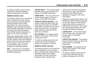 Black plate (41,1)Buick Enclave Owner Manual - 2011
Instruments and Controls 5-41
To select a setting, press the set/
reset button while the desired
setting is displayed on the DIC.
REMOTE DOOR LOCK
This feature allows you to select the
type of feedback you will receive
when locking the vehicle with the
Remote Keyless Entry (RKE)
transmitter. You will not receive
feedback when locking the vehicle
with the RKE transmitter if the doors
are open. See Remote Keyless
Entry (RKE) System Operation on
page 2‑3 for more information.
Press the customization button until
REMOTE DOOR LOCK appears on
the DIC display. Press the set/reset
button once to access the settings
for this feature. Then press the
customization button to scroll
through the following settings:
OFF: There will be no feedback
when you press the lock button on
the RKE transmitter.
LIGHTS ONLY: The exterior lamps
will flash when you press the lock
button on the RKE transmitter.
HORN ONLY: The horn will sound
on the second press of the lock
button on the RKE transmitter.
HORN & LIGHTS (default): The
exterior lamps will flash when you
press the lock button on the RKE
transmitter, and the horn will sound
when the lock button is pressed
again within five seconds of the
previous command.
NO CHANGE: No change will be
made to this feature. The current
setting will remain.
To select a setting, press the set/
reset button while the desired
setting is displayed on the DIC.
REMOTE DOOR UNLOCK
This feature allows you to select the
type of feedback you will receive
when unlocking the vehicle with the
Remote Keyless Entry (RKE)
transmitter. You will not receive
feedback when unlocking the
vehicle with the RKE transmitter if
the doors are open. See Remote
Keyless Entry (RKE) System
Operation on page 2‑3 for more
information.
Press the customization button until
REMOTE DOOR UNLOCK appears
on the DIC display. Press the set/
reset button once to access the
settings for this feature. Then press
the customization button to scroll
through the following settings:
LIGHTS OFF: The exterior lamps
will not flash when you press the
unlock button on the RKE
transmitter.
LIGHTS ON (default): The exterior
lamps will flash when you press the
unlock button on the RKE
transmitter.
NO CHANGE: No change will be
made to this feature. The current
setting will remain.
To select a setting, press the set/
reset button while the desired
setting is displayed on the DIC.
 