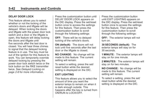 Black plate (42,1)Buick Enclave Owner Manual - 2011
5-42 Instruments and Controls
DELAY DOOR LOCK
This feature allows you to select
whether or not the locking of the
vehicle's doors and liftgate will be
delayed. When locking the doors
and liftgate with the power door lock
switch and a door or the liftgate is
open, this feature will delay locking
the doors and liftgate until
five seconds after the last door is
closed. You will hear three chimes
to signal that the delayed locking
feature is in use. The key must be
out of the ignition for this feature to
work. You can temporarily override
delayed locking by pressing the
power door lock switch twice or the
lock button on the RKE transmitter
twice. See Delayed Locking on
page 2‑8 for more information.
Press the customization button until
DELAY DOOR LOCK appears on
the DIC display. Press the set/reset
button once to access the settings
for this feature. Then press the
customization button to scroll
through the following settings:
OFF: There will be no delayed
locking of the vehicle's doors.
ON (default): The doors will not
lock until five seconds after the last
door or the liftgate is closed.
NO CHANGE: No change will be
made to this feature. The current
setting will remain.
To select a setting, press the set/
reset button while the desired
setting is displayed on the DIC.
EXIT LIGHTING
This feature allows you to select the
amount of time you want the
exterior lamps to remain on when it
is dark enough outside. This
happens after the key is turned from
ON/RUN to LOCK/OFF.
Press the customization button
until EXIT LIGHTING appears on
the DIC display. Press the set/reset
button once to access the settings
for this feature. Then press the
customization button to scroll
through the following settings:
OFF: The exterior lamps will not
turn on.
30 SECONDS (default): The
exterior lamps will stay on for
30 seconds.
1 MINUTE: The exterior lamps will
stay on for one minute.
2 MINUTES: The exterior lamps will
stay on for two minutes.
NO CHANGE: No change will be
made to this feature. The current
setting will remain.
To select a setting, press the set/
reset button while the desired
setting is displayed on the DIC.
 