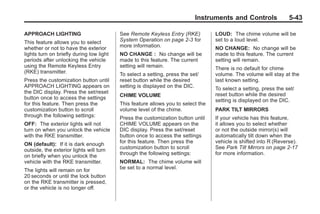 Black plate (43,1)Buick Enclave Owner Manual - 2011
Instruments and Controls 5-43
APPROACH LIGHTING
This feature allows you to select
whether or not to have the exterior
lights turn on briefly during low light
periods after unlocking the vehicle
using the Remote Keyless Entry
(RKE) transmitter.
Press the customization button until
APPROACH LIGHTING appears on
the DIC display. Press the set/reset
button once to access the settings
for this feature. Then press the
customization button to scroll
through the following settings:
OFF: The exterior lights will not
turn on when you unlock the vehicle
with the RKE transmitter.
ON (default): If it is dark enough
outside, the exterior lights will turn
on briefly when you unlock the
vehicle with the RKE transmitter.
The lights will remain on for
20 seconds or until the lock button
on the RKE transmitter is pressed,
or the vehicle is no longer off.
See Remote Keyless Entry (RKE)
System Operation on page 2‑3 for
more information.
NO CHANGE : No change will be
made to this feature. The current
setting will remain.
To select a setting, press the set/
reset button while the desired
setting is displayed on the DIC.
CHIME VOLUME
This feature allows you to select the
volume level of the chime.
Press the customization button until
CHIME VOLUME appears on the
DIC display. Press the set/reset
button once to access the settings
for this feature. Then press the
customization button to scroll
through the following settings:
NORMAL: The chime volume will
be set to a normal level.
LOUD: The chime volume will be
set to a loud level.
NO CHANGE: No change will be
made to this feature. The current
setting will remain.
There is no default for chime
volume. The volume will stay at the
last known setting.
To select a setting, press the set/
reset button while the desired
setting is displayed on the DIC.
PARK TILT MIRRORS
If your vehicle has this feature,
it allows you to select whether
or not the outside mirror(s) will
automatically tilt down when the
vehicle is shifted into R (Reverse).
See Park Tilt Mirrors on page 2‑17
for more information.
 