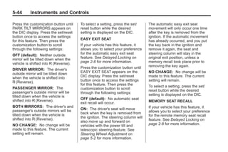 Black plate (44,1)Buick Enclave Owner Manual - 2011
5-44 Instruments and Controls
Press the customization button until
PARK TILT MIRRORS appears on
the DIC display. Press the set/reset
button once to access the settings
for this feature. Then press the
customization button to scroll
through the following settings:
OFF (default): Neither outside
mirror will be tilted down when the
vehicle is shifted into R (Reverse).
DRIVER MIRROR: The driver's
outside mirror will be tilted down
when the vehicle is shifted into
R (Reverse).
PASSENGER MIRROR: The
passenger's outside mirror will be
tilted down when the vehicle is
shifted into R (Reverse).
BOTH MIRRORS: The driver's and
passenger's outside mirrors will be
tilted down when the vehicle is
shifted into R (Reverse).
NO CHANGE: No change will be
made to this feature. The current
setting will remain.
To select a setting, press the set/
reset button while the desired
setting is displayed on the DIC.
EASY EXIT SEAT
If your vehicle has this feature, it
allows you to select your preference
for the automatic easy exit seat
feature. See Delayed Locking on
page 2‑8 for more information.
Press the customization button until
EASY EXIT SEAT appears on the
DIC display. Press the set/reset
button once to access the settings
for this feature. Then press the
customization button to scroll
through the following settings:
OFF (default): No automatic seat
exit recall will occur.
ON: The driver's seat will move
back when the key is removed from
the ignition. The steering column will
also move up and forward on
vehicles with the power tilt and
telescopic steering feature. See
Steering Wheel Adjustment on
page 5‑2 for more information.
The automatic easy exit seat
movement will only occur one time
after the key is removed from the
ignition. If the automatic movement
has already occurred, and you put
the key back in the ignition and
remove it again, the seat and
steering column will stay in the
original exit position, unless a
memory recall took place prior to
removing the key again.
NO CHANGE: No change will be
made to this feature. The current
setting will remain.
To select a setting, press the set/
reset button while the desired
setting is displayed on the DIC.
MEMORY SEAT RECALL
If your vehicle has this feature, it
allows you to select your preference
for the remote memory seat recall
feature. See Delayed Locking on
page 2‑8 for more information.
 