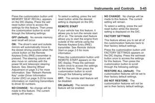 Black plate (45,1)Buick Enclave Owner Manual - 2011
Instruments and Controls 5-45
Press the customization button until
MEMORY SEAT RECALL appears
on the DIC display. Press the set/
reset button once to access the
settings for this feature. Then press
the customization button to scroll
through the following settings:
OFF (default): No remote memory
seat recall will occur.
ON: The driver's seat and outside
mirrors will automatically move to
the stored driving position when the
unlock button on the Remote
Keyless Entry (RKE) transmitter is
pressed. The steering column will
also move on vehicles with the
power tilt and telescopic steering
feature. See Steering Wheel
Adjustment on page 5‑2 for more
information. See “Relearn Remote
Key” under Driver Information
Center (DIC) on page 5‑25 for more
information on matching transmitters
to driver ID numbers.
NO CHANGE: No change will be
made to this feature. The current
setting will remain.
To select a setting, press the set/
reset button while the desired
setting is displayed on the DIC.
REMOTE START
If your vehicle has this feature, it
allows you to turn the remote start
off or on. The remote start feature
allows you to start the engine from
outside of the vehicle using the
Remote Keyless Entry (RKE)
transmitter. See Remote Vehicle
Start on page 2‑5 for more
information.
Press the customization button until
REMOTE START appears on the
DIC display. Press the set/reset
button once to access the settings
for this feature. Then press the
customization button to scroll
through the following settings:
OFF: The remote start feature will
be disabled.
ON (default): The remote start
feature will be enabled.
NO CHANGE: No change will be
made to this feature. The current
setting will remain.
To select a setting, press the set/
reset button while the desired
setting is displayed on the DIC.
FACTORY SETTINGS
This feature allows you to set all of
the customization features back to
their factory default settings.
Press the customization button until
FACTORY SETTINGS appears on
the DIC display. Press the set/reset
button once to access the settings
for this feature. Then press the
customization button to scroll
through the following settings:
RESTORE ALL (default): The
customization features will be set to
their factory default settings.
DO NOT RESTORE: The
customization features will not be
set to their factory default settings.
 