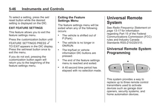 Black plate (46,1)Buick Enclave Owner Manual - 2011
5-46 Instruments and Controls
To select a setting, press the set/
reset button while the desired
setting is displayed on the DIC.
EXIT FEATURE SETTINGS
This feature allows you to exit the
feature settings menu.
Press the customization button until
FEATURE SETTINGS PRESS V
TO EXIT appears in the DIC display.
Press the set/reset button once to
exit the menu.
If you do not exit, pressing the
customization button again will
return you to the beginning of the
feature settings menu.
Exiting the Feature
Settings Menu
The feature settings menu will be
exited when any of the following
occurs:
. The vehicle is shifted out of
P (Park).
. The vehicle is no longer in
ON/RUN.
. The trip/fuel or vehicle
information DIC buttons are
pressed.
. The end of the feature settings
menu is reached and exited.
. A 40 second time period has
elapsed with no selection made.
Universal Remote
System
See Radio Frequency Statement on
page 13‑17 for information
regarding Part 15 of the Federal
Communications Commission (FCC)
rules and Industry Canada
Standards RSS-210/220/310.
Universal Remote System
Programming
This system provides a way to
replace up to three remote control
transmitters used to activate
devices such as garage door
openers, security systems, and
home automation devices.
 