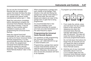 Black plate (47,1)Buick Enclave Owner Manual - 2011
Instruments and Controls 5-47
Do not use the Universal Home
Remote with any garage door
opener that does not have the stop
and reverse feature. This includes
any garage door opener model
manufactured before April 1, 1982.
Read the instructions completely
before attempting to program the
Universal Home Remote. Because
of the steps involved, it may be
helpful to have another person
available to assist you with
programming the Universal Home
Remote.
Keep the original hand-held
transmitter for use in other vehicles
as well as for future Universal Home
Remote programming. It is also
recommended that upon the sale of
the vehicle, the programmed
Universal Home Remote buttons
should be erased for security
purposes. See “Erasing Universal
Home Remote Buttons” later in this
section.
When programming a garage door,
park outside of the garage. Park
directly in line with and facing the
garage door opener motor-head or
gate motor-head. Be sure that
people and objects are clear of the
garage door or gate that is being
programmed.
It is recommended that a new
battery be installed in your
hand-held transmitter for quicker
and more accurate transmission of
the radio-frequency signal.
Programming the Universal
Home Remote System
For questions or help programming
the Universal Home Remote
System, call 1‐800‐355‐3515 or go
to www.homelink.com.
Programming a garage door opener
involves time-sensitive actions, so
read the entire procedure before
starting. Otherwise, the device will
time out and the procedure will have
to be repeated.
To program up to three devices:
1. From inside the vehicle, press
and hold down the two outside
buttons at the same time,
releasing only when the
Universal Home Remote
indicator light begins to flash,
after 20 seconds. This step will
erase the factory settings or all
previously programmed buttons.
Do not hold down the buttons for
longer than 30 seconds and do
not repeat this step to program
the remaining two Universal
Home Remote buttons.
2. Hold the end of your hand-held
transmitter about 3 to 8 cm
(1 to 3 inches) away from the
Universal Home Remote buttons
while keeping the indicator light
 