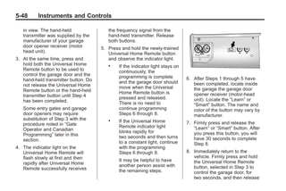Black plate (48,1)Buick Enclave Owner Manual - 2011
5-48 Instruments and Controls
in view. The hand-held
transmitter was supplied by the
manufacturer of your garage
door opener receiver (motor
head unit).
3. At the same time, press and
hold both the Universal Home
Remote button to be used to
control the garage door and the
hand-held transmitter button. Do
not release the Universal Home
Remote button or the hand-held
transmitter button until Step 4
has been completed.
Some entry gates and garage
door openers may require
substitution of Step 3 with the
procedure noted in “Gate
Operator and Canadian
Programming” later in this
section.
4. The indicator light on the
Universal Home Remote will
flash slowly at first and then
rapidly after Universal Home
Remote successfully receives
the frequency signal from the
hand-held transmitter. Release
both buttons.
5. Press and hold the newly-trained
Universal Home Remote button
and observe the indicator light.
. If the indicator light stays on
continuously, the
programming is complete
and the garage door should
move when the Universal
Home Remote button is
pressed and released.
There is no need to
continue programming
Steps 6 through 8.
. If the Universal Home
Remote indicator light
blinks rapidly for
two seconds and then turns
to a constant light, continue
with the programming
Steps 6 through 8.
It may be helpful to have
another person assist with
the remaining steps.
6. After Steps 1 through 5 have
been completed, locate inside
the garage the garage door
opener receiver (motor-head
unit). Locate the “Learn” or
“Smart” button. The name and
color of the button may vary by
manufacturer.
7. Firmly press and release the
“Learn” or “Smart” button. After
you press this button, you will
have 30 seconds to complete
Step 8.
8. Immediately return to the
vehicle. Firmly press and hold
the Universal Home Remote
button, selected in Step 3 to
control the garage door, for
two seconds, and then release
 