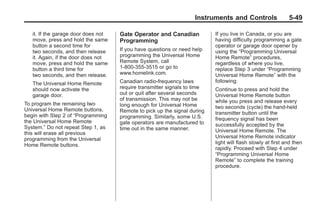 Black plate (49,1)Buick Enclave Owner Manual - 2011
Instruments and Controls 5-49
it. If the garage door does not
move, press and hold the same
button a second time for
two seconds, and then release
it. Again, if the door does not
move, press and hold the same
button a third time for
two seconds, and then release.
The Universal Home Remote
should now activate the
garage door.
To program the remaining two
Universal Home Remote buttons,
begin with Step 2 of “Programming
the Universal Home Remote
System.” Do not repeat Step 1, as
this will erase all previous
programming from the Universal
Home Remote buttons.
Gate Operator and Canadian
Programming
If you have questions or need help
programming the Universal Home
Remote System, call
1-800-355-3515 or go to
www.homelink.com.
Canadian radio-frequency laws
require transmitter signals to time
out or quit after several seconds
of transmission. This may not be
long enough for Universal Home
Remote to pick up the signal during
programming. Similarly, some U.S.
gate operators are manufactured to
time out in the same manner.
If you live in Canada, or you are
having difficulty programming a gate
operator or garage door opener by
using the “Programming Universal
Home Remote” procedures,
regardless of where you live,
replace Step 3 under “Programming
Universal Home Remote” with the
following:
Continue to press and hold the
Universal Home Remote button
while you press and release every
two seconds (cycle) the hand-held
transmitter button until the
frequency signal has been
successfully accepted by the
Universal Home Remote. The
Universal Home Remote indicator
light will flash slowly at first and then
rapidly. Proceed with Step 4 under
“Programming Universal Home
Remote” to complete the training
procedure.
 