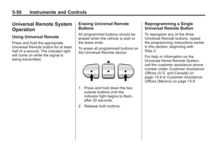 Black plate (50,1)Buick Enclave Owner Manual - 2011
5-50 Instruments and Controls
Universal Remote System
Operation
Using Universal Remote
Press and hold the appropriate
Universal Remote button for at least
half of a second. The indicator light
will come on while the signal is
being transmitted.
Erasing Universal Remote
Buttons
All programmed buttons should be
erased when the vehicle is sold or
the lease ends.
To erase all programmed buttons on
the Universal Remote device:
1. Press and hold down the two
outside buttons until the
indicator light begins to flash,
after 20 seconds.
2. Release both buttons.
Reprogramming a Single
Universal Remote Button
To reprogram any of the three
Universal Remote buttons, repeat
the programming instructions earlier
in this section, beginning with
Step 2.
For help or information on the
Universal Home Remote System,
call the customer assistance phone
number under Customer Assistance
Offices (U.S. and Canada) on
page 13‑4 or Customer Assistance
Offices (Mexico) on page 13‑5.
 