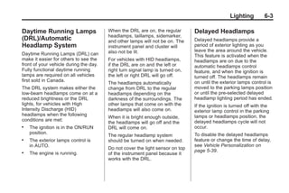 Black plate (3,1)Buick Enclave Owner Manual - 2011
Lighting 6-3
Daytime Running Lamps
(DRL)/Automatic
Headlamp System
Daytime Running Lamps (DRL) can
make it easier for others to see the
front of your vehicle during the day.
Fully functional daytime running
lamps are required on all vehicles
first sold in Canada.
The DRL system makes either the
low-beam headlamps come on at a
reduced brightness or the DRL
lights, for vehicles with High
Intensity Discharge (HID)
headlamps when the following
conditions are met:
. The ignition is in the ON/RUN
position.
. The exterior lamps control is
in AUTO.
. The engine is running.
When the DRL are on, the regular
headlamps, taillamps, sidemarker,
and other lamps will not be on. The
instrument panel and cluster will
also not be lit.
For vehicles with HID headlamps,
if the DRL are on and the left or
right turn signal lamp is turned on,
the left or right DRL will go off.
The headlamps automatically
change from DRL to the regular
headlamps depending on the
darkness of the surroundings. The
other lamps that come on with the
headlamps will also come on.
When it is bright enough outside,
the headlamps will go off and the
DRL will come on.
The regular headlamp system
should be turned on when needed.
Do not cover the light sensor on top
of the instrument panel because it
works with the DRL.
Delayed Headlamps
Delayed headlamps provide a
period of exterior lighting as you
leave the area around the vehicle.
This feature is activated when the
headlamps are on due to the
automatic headlamps control
feature, and when the ignition is
turned off. The headlamps remain
on until the exterior lamps control is
moved to the parking lamps position
or until the pre-selected delayed
headlamp lighting period has ended.
If the ignition is turned off with the
exterior lamp control in the parking
lamps or headlamps position, the
delayed headlamps cycle will not
occur.
To disable the delayed headlamps
feature or change the time of delay,
see Vehicle Personalization on
page 5‑39.
 