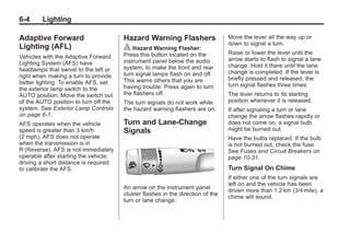 Black plate (4,1)Buick Enclave Owner Manual - 2011
6-4 Lighting
Adaptive Forward
Lighting (AFL)
Vehicles with the Adaptive Forward
Lighting System (AFS) have
headlamps that swivel to the left or
right when making a turn to provide
better lighting. To enable AFS, set
the exterior lamp switch to the
AUTO position. Move the switch out
of the AUTO position to turn off the
system. See Exterior Lamp Controls
on page 6‑1.
AFS operates when the vehicle
speed is greater than 3 km/h
(2 mph). AFS does not operate
when the transmission is in
R (Reverse). AFS is not immediately
operable after starting the vehicle;
driving a short distance is required
to calibrate the AFS.
Hazard Warning Flashers
| Hazard Warning Flasher:
Press this button located on the
instrument panel below the audio
system, to make the front and rear
turn signal lamps flash on and off.
This warns others that you are
having trouble. Press again to turn
the flashers off.
The turn signals do not work while
the hazard warning flashers are on.
Turn and Lane-Change
Signals
An arrow on the instrument panel
cluster flashes in the direction of the
turn or lane change.
Move the lever all the way up or
down to signal a turn.
Raise or lower the lever until the
arrow starts to flash to signal a lane
change. Hold it there until the lane
change is completed. If the lever is
briefly pressed and released, the
turn signal flashes three times.
The lever returns to its starting
position whenever it is released.
If after signaling a turn or lane
change the arrow flashes rapidly or
does not come on, a signal bulb
might be burned out.
Have the bulbs replaced. If the bulb
is not burned out, check the fuse.
See Fuses and Circuit Breakers on
page 10‑31.
Turn Signal On Chime
If either one of the turn signals are
left on and the vehicle has been
driven more than 1.2 km (3/4 mile), a
chime will sound.
 