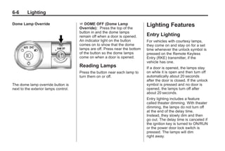 Black plate (6,1)Buick Enclave Owner Manual - 2011
6-6 Lighting
Dome Lamp Override
The dome lamp override button is
next to the exterior lamps control.
E DOME OFF (Dome Lamp
Override): Press the top of the
button in and the dome lamps
remain off when a door is opened.
An indicator light on the button
comes on to show that the dome
lamps are off. Press near the bottom
of the button so the dome lamps
come on when a door is opened.
Reading Lamps
Press the button near each lamp to
turn them on or off.
Lighting Features
Entry Lighting
For vehicles with courtesy lamps,
they come on and stay on for a set
time whenever the unlock symbol is
pressed on the Remote Keyless
Entry (RKE) transmitter, if the
vehicle has one.
If a door is opened, the lamps stay
on while it is open and then turn off
automatically about 20 seconds
after the door is closed. If the unlock
symbol is pressed and no door is
opened, the lamps turn off after
about 20 seconds.
Entry lighting includes a feature
called theater dimming. With theater
dimming, the lamps do not turn off
at the end of the delay time.
Instead, they slowly dim and then
go out. The delay time is canceled if
the ignition key is turned to ON/RUN
or the power door lock switch is
pressed. The lamps will dim
right away.
 