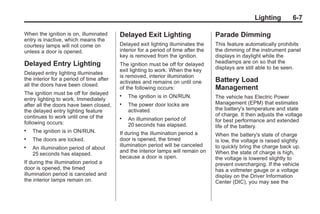 Black plate (7,1)Buick Enclave Owner Manual - 2011
Lighting 6-7
When the ignition is on, illuminated
entry is inactive, which means the
courtesy lamps will not come on
unless a door is opened.
Delayed Entry Lighting
Delayed entry lighting illuminates
the interior for a period of time after
all the doors have been closed.
The ignition must be off for delayed
entry lighting to work. Immediately
after all the doors have been closed,
the delayed entry lighting feature
continues to work until one of the
following occurs:
. The ignition is in ON/RUN.
. The doors are locked.
. An illumination period of about
25 seconds has elapsed.
If during the illumination period a
door is opened, the timed
illumination period is canceled and
the interior lamps remain on.
Delayed Exit Lighting
Delayed exit lighting illuminates the
interior for a period of time after the
key is removed from the ignition.
The ignition must be off for delayed
exit lighting to work. When the key
is removed, interior illumination
activates and remains on until one
of the following occurs:
. The ignition is in ON/RUN.
. The power door locks are
activated.
. An illumination period of
20 seconds has elapsed.
If during the illumination period a
door is opened, the timed
illumination period will be canceled
and the interior lamps will remain on
because a door is open.
Parade Dimming
This feature automatically prohibits
the dimming of the instrument panel
displays in daylight while the
headlamps are on so that the
displays are still able to be seen.
Battery Load
Management
The vehicle has Electric Power
Management (EPM) that estimates
the battery's temperature and state
of charge. It then adjusts the voltage
for best performance and extended
life of the battery.
When the battery's state of charge
is low, the voltage is raised slightly
to quickly bring the charge back up.
When the state of charge is high,
the voltage is lowered slightly to
prevent overcharging. If the vehicle
has a voltmeter gauge or a voltage
display on the Driver Information
Center (DIC), you may see the
 