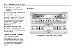 Black plate (2,1)Buick Enclave Owner Manual - 2011
7-2 Infotainment System
. Set up the tone, speaker
adjustments, and preset radio
stations.
For more information, see Defensive
Driving on page 9‑2.
The vehicle has Retained
Accessory Power (RAP). With RAP,
the audio system can be played
even after the ignition is turned off.
See Retained Accessory Power
(RAP) on page 9‑20 for more
information.
Navigation/Radio System
For vehicles with a navigation radio
system, see the separate Navigation
System manual.
Theft-Deterrent Feature
TheftLock®
is designed to
discourage theft of the vehicle's
radio by learning a portion of the
Vehicle Identification Number (VIN).
The radio does not operate if it is
stolen or moved to a different
vehicle.
Operation
Radio with CD, Radio with CD/USB similar
 