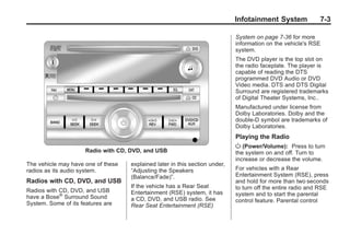 Black plate (3,1)Buick Enclave Owner Manual - 2011
Infotainment System 7-3
Radio with CD, DVD, and USB
The vehicle may have one of these
radios as its audio system.
Radios with CD, DVD, and USB
Radios with CD, DVD, and USB
have a Bose®
Surround Sound
System. Some of its features are
explained later in this section under,
“Adjusting the Speakers
(Balance/Fade)”.
If the vehicle has a Rear Seat
Entertainment (RSE) system, it has
a CD, DVD, and USB radio. See
Rear Seat Entertainment (RSE)
System on page 7‑36 for more
information on the vehicle's RSE
system.
The DVD player is the top slot on
the radio faceplate. The player is
capable of reading the DTS
programmed DVD Audio or DVD
Video media. DTS and DTS Digital
Surround are registered trademarks
of Digital Theater Systems, Inc..
Manufactured under license from
Dolby Laboratories. Dolby and the
double-D symbol are trademarks of
Dolby Laboratories.
Playing the Radio
O (Power/Volume): Press to turn
the system on and off. Turn to
increase or decrease the volume.
For vehicles with a Rear
Entertainment System (RSE), press
and hold for more than two seconds
to turn off the entire radio and RSE
system and to start the parental
control feature. Parental control
 