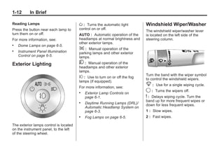 Black plate (12,1)Buick Enclave Owner Manual - 2011
1-12 In Brief
Reading Lamps
Press the button near each lamp to
turn them on or off.
For more information, see:
. Dome Lamps on page 6‑5.
. Instrument Panel Illumination
Control on page 6‑5.
Exterior Lighting
The exterior lamps control is located
on the instrument panel, to the left
of the steering wheel.
O : Turns the automatic light
control on or off.
AUTO : Automatic operation of the
headlamps at normal brightness and
other exterior lamps.
; : Manual operation of the
parking lamps and other exterior
lamps.
5 : Manual operation of the
headlamps and other exterior
lamps.
# : Use to turn on or off the fog
lamps (if equipped).
For more information, see:
. Exterior Lamp Controls on
page 6‑1.
. Daytime Running Lamps (DRL)/
Automatic Headlamp System on
page 6‑3.
. Fog Lamps on page 6‑5.
Windshield Wiper/Washer
The windshield wiper/washer lever
is located on the left side of the
steering column.
Turn the band with the wiper symbol
to control the windshield wipers.
8 : Use for a single wiping cycle.
9 : Turns the wipers off.
6 : Delays wiping cycle. Turn the
band up for more frequent wipes or
down for less frequent wipes.
1 : Slow wipes.
2 : Fast wipes.
 