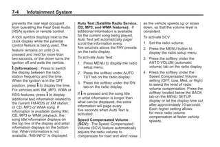 Black plate (4,1)Buick Enclave Owner Manual - 2011
7-4 Infotainment System
prevents the rear seat occupant
from operating the Rear Seat Audio
(RSA) system or remote control.
A lock symbol displays next to the
clock display while the parental
control feature is being used. The
feature remains on until O is
pressed and held for more than
two seconds, or the driver turns the
ignition off and exits the vehicle.
4 (Information): Press to switch
the display between the radio
station frequency and the time.
When the ignition is in the OFF
position, press 4 to display the time.
For vehicles with XM, MP3, WMA or
RDS features, press 4 to display
additional text information related to
the current FM-RDS or XM station;
or CD, MP3 or WMA song. If
information is available during XM,
CD, MP3 or WMA playback, the
song title information displays on
the top line of the display and artist
information displays on the bottom
line. When information is not
available, “NO INFO” is displayed.
Auto Text (Satellite Radio Service,
CD, MP3, and WMA features): If
additional information is available
for the current song being played,
Auto Text will automatically page/
scroll the information every
five seconds above the FAV presets
on the radio display.
To activate Auto Text:
1. Press MENU to display the radio
setup menu.
2. Press the softkey under AUTO
TXT tab on the radio display.
3. Press the softkey under the ON
tab on the radio display.
If 4 is pressed and the song title
or artist information is longer than
what can be displayed, the extra
information will page every
five seconds when Auto Text is
activated.
Speed Compensated Volume
(SCV): The Speed Compensated
Volume (SCV) feature automatically
adjusts the radio volume to
compensate for road and wind noise
as the vehicle speeds up or slows
down, so that the volume level is
consistent.
To activate SCV:
1. Set the radio volume.
2. Press the MENU button to
display the radio setup menu.
3. Press the softkey under the
AUTO VOLUM (automatic
volume) tab on the radio display.
4. Press the softkey under the
Speed Compensated Volume
setting (OFF, Low, Med, or High)
to select the level of radio
volume compensation. Press the
softkey located below the BACK
tab on the MENU SETUP
display or let the display time out
after approximately 10 seconds.
Each higher setting allows
for more radio volume
compensation at faster vehicle
speeds.
 