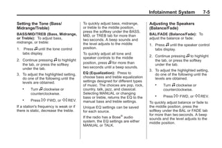 Black plate (5,1)Buick Enclave Owner Manual - 2011
Infotainment System 7-5
Setting the Tone (Bass/
Midrange/Treble)
BASS/MID/TREB (Bass, Midrange,
or Treble): To adjust bass,
midrange, or treble:
1. Press f until the tone control
tabs display.
2. Continue pressing f to highlight
the tab, or press the softkey
under the tab.
3. To adjust the highlighted setting,
do one of the following until the
levels are obtained.
. Turn f clockwise or
counterclockwise.
. Press  FWD, or s REV.
If a station's frequency is weak or if
there is static, decrease the treble.
To quickly adjust bass, midrange,
or treble to the middle position,
press the softkey under the BASS,
MID, or TREB tab for more than
two seconds. A beep sounds and
the level adjusts to the middle
position.
To quickly adjust all tone and
speaker controls to the middle
position, press f for more than
two seconds until a beep sounds.
EQ (Equalization): Press to
choose bass and treble equalization
settings designed for different types
of music. The choices are pop, rock,
country, talk, jazz, and classical.
Selecting MANUAL or changing
bass or treble, returns the EQ to the
manual bass and treble settings.
Unique EQ settings can be saved
for each source.
If the radio has a Bose®
audio
system, the EQ settings are either
MANUAL or TALK.
Adjusting the Speakers
(Balance/Fade)
BAL/FADE (Balance/Fade): To
adjust the balance or fade:
1. Press f until the speaker control
tabs display.
2. Continue pressing f to highlight
the tab, or press the softkey
under the tab.
3. To adjust the highlighted setting,
do one of the following until the
levels are obtained.
. Turn f clockwise or
counterclockwise.
. Press  FWD, or s REV.
To quickly adjust balance or fade to
the middle position, press the
softkey under the BAL or FADE tab
for more than two seconds. A beep
sounds and the level adjusts to the
middle position.
 