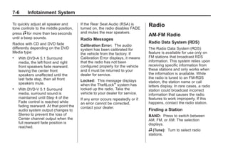 Black plate (6,1)Buick Enclave Owner Manual - 2011
7-6 Infotainment System
To quickly adjust all speaker and
tone controls to the middle position,
press f for more than two seconds
until a beep sounds.
Radios with CD and DVD fade
differently depending on the DVD
Media type:
. With DVD‐A 5.1 Surround
media, the left front and right
front speakers fade rearward,
leaving the center front
speakers unaffected until the
last fade step, then all front
speakers mute.
. With DVD‐V 5.1 Surround
media, surround sound is
maintained until Step 4 of the
Fade control is reached while
fading rearward. At that point the
audio system output changes to
Stereo to prevent the loss of
Center channel output when the
full rearward fade position is
reached.
If the Rear Seat Audio (RSA) is
turned on, the radio disables FADE
and mutes the rear speakers.
Radio Messages
Calibration Error: The audio
system has been calibrated for
the vehicle from the factory. If
Calibration Error displays, it means
that the radio has not been
configured properly for the vehicle
and it must be returned to your
dealer for service.
Locked: This message displays
when the TheftLock®
system has
locked up the radio. Take the
vehicle to your dealer for service.
If any error occurs repeatedly or if
an error cannot be corrected,
contact your dealer.
Radio
AM-FM Radio
Radio Data System (RDS)
The Radio Data System (RDS)
feature is available for use only on
FM stations that broadcast RDS
information. This system relies upon
receiving specific information from
these stations and only works when
the information is available. While
the radio is tuned to an FM-RDS
station, the station name or call
letters display. In rare cases, a radio
station could broadcast incorrect
information that causes the radio
features to work improperly. If this
happens, contact the radio station.
Finding a Station
BAND: Press to switch between
AM, FM, or XM. The selection
displays.
f (Tune): Turn to select radio
stations.
 