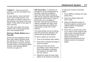 Black plate (7,1)Buick Enclave Owner Manual - 2011
Infotainment System 7-7
© SEEK ¨ : Press to go to the
previous or to the next station and
stay there.
To scan stations, press and hold
© or ¨ until a beep sounds. The
radio goes to a station, plays for a
few seconds, then goes to the next
station. Press either arrow again to
stop scanning.
The radio only seeks and scans
stations with a strong signal that
are in the selected band.
Storing a Radio Station as a
Favorite
Drivers are encouraged to set up
their radio station favorites while
the vehicle is in P (Park). Tune to
favorite stations using the presets,
favorites button, and steering wheel
controls. See Steering Wheel
Controls on page 5‑3.
FAV (Favorites): A maximum of
36 stations can be programmed as
favorites using the six softkeys
below the radio station frequency
tabs and by using the radio favorites
page button (FAV button). Press to
go through up to six pages of
favorites, each having six favorite
stations available per page. Each
page of favorites can contain any
combination of AM, FM, or XM
stations.
The balance/fade and tone settings
that were previously adjusted, are
stored with the favorite stations.
To store a station as a favorite:
1. Tune to the desired radio station.
2. Press FAV to display the page to
store the station.
3. Press and hold one of the
six softkeys until a beep sounds.
When that softkey is pressed
and released, the station that
was set, returns.
4. Repeat the steps for each radio
station to be stored as a favorite.
To setup the number of favorites
pages:
1. Press MENU to display the radio
setup menu.
2. Press the softkey below the
FAV 1-6 tab.
3. Select the desired number of
favorites pages by pressing the
softkey below the displayed
page numbers.
4. Press FAV, or let the menu time
out, to return to the original main
radio screen showing the radio
station frequency tabs and to
begin the process of
programming favorites for the
chosen amount of numbered
pages.
 