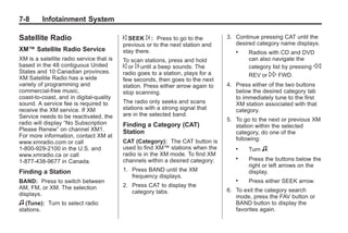 Black plate (8,1)Buick Enclave Owner Manual - 2011
7-8 Infotainment System
Satellite Radio
XM™ Satellite Radio Service
XM is a satellite radio service that is
based in the 48 contiguous United
States and 10 Canadian provinces.
XM Satellite Radio has a wide
variety of programming and
commercial-free music,
coast-to-coast, and in digital-quality
sound. A service fee is required to
receive the XM service. If XM
Service needs to be reactivated, the
radio will display “No Subscription
Please Renew” on channel XM1.
For more information, contact XM at
www.xmradio.com or call
1-800-929-2100 in the U.S. and
www.xmradio.ca or call
1-877-438-9677 in Canada.
Finding a Station
BAND: Press to switch between
AM, FM, or XM. The selection
displays.
f (Tune): Turn to select radio
stations.
© SEEK ¨ : Press to go to the
previous or to the next station and
stay there.
To scan stations, press and hold
© or ¨ until a beep sounds. The
radio goes to a station, plays for a
few seconds, then goes to the next
station. Press either arrow again to
stop scanning.
The radio only seeks and scans
stations with a strong signal that
are in the selected band.
Finding a Category (CAT)
Station
CAT (Category): The CAT button is
used to find XM™ stations when the
radio is in the XM mode. To find XM
channels within a desired category:
1. Press BAND until the XM
frequency displays.
2. Press CAT to display the
category tabs.
3. Continue pressing CAT until the
desired category name displays.
. Radios with CD and DVD
can also navigate the
category list by pressing s
REV or  FWD.
4. Press either of the two buttons
below the desired category tab
to immediately tune to the first
XM station associated with that
category.
5. To go to the next or previous XM
station within the selected
category, do one of the
following:
. Turn f.
. Press the buttons below the
right or left arrows on the
display.
. Press either SEEK arrow.
6. To exit the category search
mode, press the FAV button or
BAND button to display the
favorites again.
 