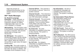 Black plate (10,1)Buick Enclave Owner Manual - 2011
7-10 Infotainment System
begin the process of
programming favorites for the
chosen amount of numbered
pages.
XM™ Radio Messages
XL (Explicit Language
Channels): These channels, or
any others, can be blocked at a
customer's request, by calling
1-800-929-2100 in the U.S. and
1-877-438-9677 in Canada.
XM Updating: The encryption code
in the receiver is being updated, and
no action is required. This process
should take no longer than
30 seconds.
No XM Signal: The system is
functioning correctly, but the vehicle
is in a location that is blocking the
XM™ signal. When the vehicle is
moved into an open area, the signal
should return.
Loading XM: The audio system is
acquiring and processing audio and
text data. No action is needed. This
message should disappear shortly.
Channel Off Air: This channel is
not currently in service. Tune in to
another channel.
Channel Unauth : This channel is
blocked or cannot be received with
your XM Subscription package.
Channel Unavail: This previously
assigned channel is no longer
assigned. Tune to another station.
If this station was one of the
presets, choose another station for
that preset button.
No Artist Info: No artist
information is available at this time
on this channel. The system is
working properly.
No Title Info: No song title
information is available at this time
on this channel. The system is
working properly.
No CAT Info: No category
information is available at this time
on this channel. The system is
working properly.
No Information: No text or
informational messages are
available at this time on this
channel. The system is working
properly.
No Subscription Please Renew:
XM subscription needs to be
reactivated. Contact XM at
www.xmradio.com or call
1-800-929-2100 in the U.S. and
www.xmradio.ca or call
1-877-438-9677 in Canada.
CAT Not Found: There are no
channels available for the selected
category. The system is working
properly.
XM Theftlocked: The XM receiver
in the vehicle could have previously
been in another vehicle. For security
purposes, XM receivers cannot be
swapped between vehicles. If this
message is received after having
the vehicle serviced, check with
your dealer.
 