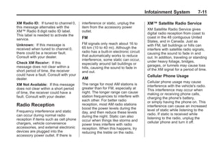 Black plate (11,1)Buick Enclave Owner Manual - 2011
Infotainment System 7-11
XM Radio ID: If tuned to channel 0,
this message alternates with the
XM™ Radio 8 digit radio ID label.
This label is needed to activate the
service.
Unknown: If this message is
received when tuned to channel 0,
there could be a receiver fault.
Consult with your dealer.
Check XM Receivr: If this
message does not clear within a
short period of time, the receiver
could have a fault. Consult with your
dealer.
XM Not Available: If this message
does not clear within a short period
of time, the receiver could have a
fault. Consult with your dealer.
Radio Reception
Frequency interference and static
can occur during normal radio
reception if items such as cell phone
chargers, vehicle convenience
accessories, and external electronic
devices are plugged into the
accessory power outlet. If there is
interference or static, unplug the
item from the accessory power
outlet.
FM
FM signals only reach about 16 to
65 km (10 to 40 mi). Although the
radio has a built-in electronic circuit
that automatically works to reduce
interference, some static can occur,
especially around tall buildings or
hills, causing the sound to fade in
and out.
AM
The range for most AM stations is
greater than for FM, especially at
night. The longer range can cause
station frequencies to interfere with
each other. For better radio
reception, most AM radio stations
boost the power levels during the
day, and then reduce these levels
during the night. Static can also
occur when things like storms and
power lines interfere with radio
reception. When this happens, try
reducing the treble on the radio.
XM™ Satellite Radio Service
XM Satellite Radio Service gives
digital radio reception from coast to
coast in the 48 contiguous United
States, and in Canada. Just as
with FM, tall buildings or hills can
interfere with satellite radio signals,
causing the sound to fade in and
out. In addition, traveling or standing
under heavy foliage, bridges,
garages, or tunnels may cause loss
of the XM signal for a period of time.
Cellular Phone Usage
Cellular phone usage may cause
interference with the vehicle's radio.
This interference may occur when
making or receiving phone calls,
charging the phone's battery,
or simply having the phone on. This
interference can cause an increased
level of static while listening to the
radio. If static is received while
listening to the radio, unplug the
cellular phone and turn it off.
 