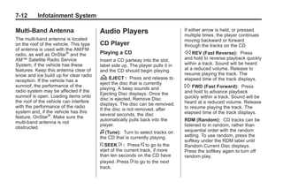 Black plate (12,1)Buick Enclave Owner Manual - 2011
7-12 Infotainment System
Multi-Band Antenna
The multi-band antenna is located
on the roof of the vehicle. This type
of antenna is used with the AM/FM
radio, as well as OnStar®
and the
XM™ Satellite Radio Service
System, if the vehicle has these
features. Keep this antenna clear of
snow and ice build up for clear radio
reception. If the vehicle has a
sunroof, the performance of the
radio system may be affected if the
sunroof is open. Loading items onto
the roof of the vehicle can interfere
with the performance of the radio
system and, if the vehicle has this
feature, OnStar®
. Make sure the
multi-band antenna is not
obstructed.
Audio Players
CD Player
Playing a CD
Insert a CD partway into the slot,
label side up. The player pulls it in
and the CD should begin playing.
Z EJECT : Press and release to
eject the disc that is currently
playing. A beep sounds and
Ejecting Disc displays. Once the
disc is ejected, Remove Disc
displays. The disc can be removed.
If the disc is not removed, after
several seconds, the disc
automatically pulls back into the
player.
f (Tune): Turn to select tracks on
the CD that is currently playing.
© SEEK ¨ : Press © to go to the
start of the current track, if more
than ten seconds on the CD have
played. Press ¨ to go to the next
track.
If either arrow is held, or pressed
multiple times, the player continues
moving backward or forward
through the tracks on the CD.
s REV (Fast Reverse): Press
and hold to reverse playback quickly
within a track. Sound will be heard
at a reduced volume. Release to
resume playing the track. The
elapsed time of the track displays.
 FWD (Fast Forward): Press
and hold to advance playback
quickly within a track. Sound will be
heard at a reduced volume. Release
to resume playing the track. The
elapsed time of the track displays.
RDM (Random): CD tracks can be
listened to in random, rather than
sequential order with the random
setting. To use random, press the
softkey under the RDM label until
Random Current Disc displays.
Press the softkey again to turn off
random play.
 