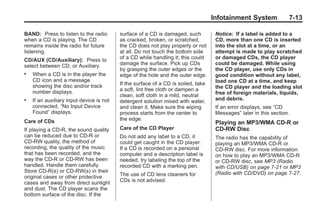 Black plate (13,1)Buick Enclave Owner Manual - 2011
Infotainment System 7-13
BAND: Press to listen to the radio
when a CD is playing. The CD
remains inside the radio for future
listening.
CD/AUX (CD/Auxiliary): Press to
select between CD, or Auxiliary.
. When a CD is in the player the
CD icon and a message
showing the disc and/or track
number displays.
. If an auxiliary input device is not
connected, “No Input Device
Found” displays.
Care of CDs
If playing a CD-R, the sound quality
can be reduced due to CD-R or
CD-RW quality, the method of
recording, the quality of the music
that has been recorded, and the
way the CD-R or CD-RW has been
handled. Handle them carefully.
Store CD-R(s) or CD-RW(s) in their
original cases or other protective
cases and away from direct sunlight
and dust. The CD player scans the
bottom surface of the disc. If the
surface of a CD is damaged, such
as cracked, broken, or scratched,
the CD does not play properly or not
at all. Do not touch the bottom side
of a CD while handling it; this could
damage the surface. Pick up CDs
by grasping the outer edges or the
edge of the hole and the outer edge.
If the surface of a CD is soiled, take
a soft, lint free cloth or dampen a
clean, soft cloth in a mild, neutral
detergent solution mixed with water,
and clean it. Make sure the wiping
process starts from the center to
the edge.
Care of the CD Player
Do not add any label to a CD, it
could get caught in the CD player.
If a CD is recorded on a personal
computer and a description label is
needed, try labeling the top of the
recorded CD with a marking pen.
The use of CD lens cleaners for
CDs is not advised.
Notice: If a label is added to a
CD, more than one CD is inserted
into the slot at a time, or an
attempt is made to play scratched
or damaged CDs, the CD player
could be damaged. While using
the CD player, use only CDs in
good condition without any label,
load one CD at a time, and keep
the CD player and the loading slot
free of foreign materials, liquids,
and debris.
If an error displays, see “CD
Messages” later in this section.
Playing an MP3/WMA CD-R or
CD-RW Disc
The radio has the capability of
playing an MP3/WMA CD-R or
CD-RW disc. For more information
on how to play an MP3/WMA CD-R
or CD-RW disc, see MP3 (Radio
with CD/USB) on page 7‑21 or MP3
(Radio with CD/DVD) on page 7‑27.
 