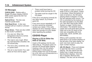 Black plate (14,1)Buick Enclave Owner Manual - 2011
7-14 Infotainment System
CD Messages
CHECK DISC: Radios with a
Single CD player display CHECK
DISC and/or ejects the CD if an
error occurs.
Optical Error: The disc was
inserted upside down.
Disk Read Error: A disc was
inserted with an invalid or unknown
format.
Player Error: There are disc LOAD
or disc EJECT problems.
. It is very hot. When the
temperature returns to normal,
the CD should play.
. The road is very rough. When
the road becomes smoother, the
CD should play.
. The CD is dirty, scratched, wet,
or upside down.
. The air is very humid. If so, wait
about an hour and try again.
. There could have been a
problem while burning the CD.
. The label could be caught in the
CD player.
If the CD is not playing correctly for
any other reason, try a known
good CD.
If any error occurs repeatedly or if
an error cannot be corrected,
contact your dealer. If the radio
displays an error message, write it
down and provide it to your dealer
when reporting the problem.
CD/DVD Player
Playing a CD (In Either the
DVD or CD Slot)
Insert a CD partway into the slot,
label side up. The player pulls it in
and the CD should begin playing
(loading a disc into the system,
depending on media type and
format ranges from 5 to 20 seconds
for a CD, and up to 30 seconds for a
DVD to begin playing).
If the ignition or radio is turned off,
while a CD is in the player, it stays
in the player. When the ignition or
radio is turned on, the CD starts
playing where it stopped, if it was
the last selected audio source. The
CD is controlled by the buttons on
the radio faceplate or by the RSA
unit. See Rear Seat Audio (RSA)
System on page 7‑44 for more
information. The DVD/CD decks,
(upper slot is the DVD deck and the
lower slot is the CD deck) of the
radio are compatible with most
audio CDs, CD-R, CD-RW, and
MP3/WMAs.
When a CD is inserted, the text
label DVD or CD symbol displays on
the left side of the radio display. As
each new track starts to play, the
track number displays.
Z CD (Eject): Press and release
to eject the disc that is currently
playing. The disc ejects from the
bottom slot. A beep sounds and
Ejecting Disc displays. Once the
disc is ejected, Remove Disc
displays. The disc can be removed.
 