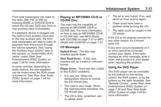 Black plate (17,1)Buick Enclave Owner Manual - 2011
Infotainment System 7-17
Front seat passengers can listen to
the radio (AM, FM, or XM) by
pressing BAND or DVD/CD AUX to
select the CD slot, DVD slot, front or
rear auxiliary input (if available).
If a playback device is plugged into
the radio’s front auxiliary input jack
or the rear auxiliary jack, the front
seat passengers are able to listen to
playback from this source through
the vehicle speakers. See “Using
the Auxiliary Input Jack(s)” later in
this section, or “Audio/Video (A/V)
Jacks” under, Rear Seat
Entertainment (RSE) System on
page 7‑36 for more information.
In some vehicles, depending on
audio options, the rear speakers
can be muted when the RSA power
is turned on. See Rear Seat Audio
(RSA) System on page 7‑44 for
more information.
Playing an MP3/WMA CD-R or
CD-RW Disc
The radio has the capability of
playing an MP3/WMA CD-R or
CD-RW disc. For more information
on how to play an MP3/WMA CD-R
or CD-RW disc, see MP3 (Radio
with CD/USB) on page 7‑21 or MP3
(Radio with CD/DVD) on page 7‑27.
CD Messages
Optical Error: The disc was
inserted upside down.
Disk Read Error: A disc was
inserted with an invalid or unknown
format.
Player Error: There are disc LOAD
or disc EJECT problems.
. It is very hot. When the
temperature returns to normal,
the CD should play.
. The road is very rough. When
the road becomes smoother, the
CD should play.
. The CD is dirty, scratched, wet,
or upside down.
. The air is very humid. If so, wait
about an hour and try again.
. There could have been a
problem while burning the CD.
. The label could be caught in the
CD player.
If the CD is not playing correctly for
any other reason, try a known
good CD.
If any error occurs repeatedly or if
an error cannot be corrected,
contact your dealer. If the radio
displays an error message, write it
down and provide it to your dealer
when reporting the problem.
Using the DVD Player
The DVD player can be controlled
by the buttons on the remote
control, the RSA system, or by the
buttons on the radio faceplate. See
“Remote Control”, under Rear Seat
Entertainment (RSE) System on
page 7‑36 and Rear Seat Audio
(RSA) System on page 7‑44 for
more information.
 