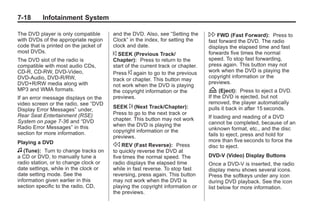 Black plate (18,1)Buick Enclave Owner Manual - 2011
7-18 Infotainment System
The DVD player is only compatible
with DVDs of the appropriate region
code that is printed on the jacket of
most DVDs.
The DVD slot of the radio is
compatible with most audio CDs,
CD-R, CD-RW, DVD-Video,
DVD-Audio, DVD-R/RW,
DVD+R/RW media along with
MP3 and WMA formats.
If an error message displays on the
video screen or the radio, see “DVD
Display Error Messages” under,
Rear Seat Entertainment (RSE)
System on page 7‑36 and “DVD
Radio Error Messages” in this
section for more information.
Playing a DVD
f (Tune): Turn to change tracks on
a CD or DVD, to manually tune a
radio station, or to change clock or
date settings, while in the clock or
date setting mode. See the
information given earlier in this
section specific to the radio, CD,
and the DVD. Also, see “Setting the
Clock” in the index, for setting the
clock and date.
© SEEK (Previous Track/
Chapter): Press to return to the
start of the current track or chapter.
Press © again to go to the previous
track or chapter. This button may
not work when the DVD is playing
the copyright information or the
previews.
SEEK ¨ (Next Track/Chapter):
Press to go to the next track or
chapter. This button may not work
when the DVD is playing the
copyright information or the
previews.
s REV (Fast Reverse): Press
to quickly reverse the DVD at
five times the normal speed. The
radio displays the elapsed time
while in fast reverse. To stop fast
reversing, press again. This button
may not work when the DVD is
playing the copyright information or
the previews.
 FWD (Fast Forward): Press to
fast forward the DVD. The radio
displays the elapsed time and fast
forwards five times the normal
speed. To stop fast forwarding,
press again. This button may not
work when the DVD is playing the
copyright information or the
previews.
Z (Eject): Press to eject a DVD.
If the DVD is ejected, but not
removed, the player automatically
pulls it back in after 15 seconds.
If loading and reading of a DVD
cannot be completed, because of an
unknown format, etc., and the disc
fails to eject, press and hold for
more than five seconds to force the
disc to eject.
DVD-V (Video) Display Buttons
Once a DVD-V is inserted, the radio
display menu shows several icons.
Press the softkeys under any icon
during DVD playback. See the icon
list below for more information.
 