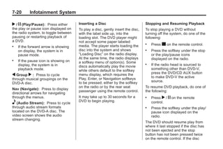 Black plate (20,1)Buick Enclave Owner Manual - 2011
7-20 Infotainment System
r / j (Play/Pause): Press either
the play or pause icon displayed on
the radio system, to toggle between
pausing or restarting playback of
a DVD.
. If the forward arrow is showing
on display, the system is in
pause mode.
. If the pause icon is showing on
display, the system is in
playback mode.
q Group r : Press to cycle
through musical groupings on the
DVD-A disc.
Nav (Navigate): Press to display
directional arrows for navigating
through the menus.
e (Audio Stream): Press to cycle
through audio stream formats
located on the DVD-A disc. The
video screen shows the audio
stream changing.
Inserting a Disc
To play a disc, gently insert the disc,
with the label side up, into the
loading slot. The DVD player might
not accept some paper labeled
media. The player starts loading the
disc into the system and shows
“Loading Disc” on the radio display.
At the same time, the radio displays
a softkey menu of option(s). Some
discs automatically play the movie
while others default to the softkey
menu display, which requires the
Play, Enter, or Navigation softkeys
to be pressed; either by the softkey
on the radio or by the rear seat
passenger using the remote control.
It may take up to 30 seconds for a
DVD to begin playing.
Stopping and Resuming Playback
To stop playing a DVD without
turning off the system, do one of the
following:
. Press c on the remote control.
. Press the softkey under the stop
or the play/pause icons
displayed on the radio.
. If the radio head is sourced to
something other than DVD-V,
press the DVD/CD AUX button
to make DVD-V the active
source.
To resume DVD playback, do one of
the following:
. Press r / j on the remote
control.
. Press the softkey under the play/
pause icon displayed on the
radio.
The DVD should resume play from
where it last stopped if the disc has
not been ejected and the stop
button has not been pressed twice
on the remote control. If the disc
 