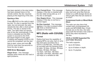 Black plate (21,1)Buick Enclave Owner Manual - 2011
Infotainment System 7-21
has been ejected or the stop button
has been pressed twice on the
remote control, the disc resumes
playing at the beginning of the disc.
Ejecting a Disc
Press Z DVD on the radio to eject
the disc. If a disc is ejected from the
radio, but not removed, the radio
reloads the disc after a short period
of time. The disc is stored in the
radio. The radio does not resume
play of the disc automatically. If the
movie is reloaded and the RSA
system is sourced to the DVD,
the player begins to play again.
If loading and reading a DVD or CD
cannot be completed, and the disc
fails to eject, press and hold Z
DVD for more than five seconds to
force the disc to eject.
DVD Error Messages
Player Error: This message
displays when there are disc load or
eject problems.
Disc Format Error: This message
displays, if the disc is inserted with
the disc label wrong side up, or if
the disc is damaged.
Disc Region Error: This message
displays, if the disc is not from a
correct region.
No Disc Inserted: This message
displays, if no disc is present when
Z DVD or DVD/CD AUX is
pressed on the radio.
MP3 (Radio with CD/USB)
Format
Radios that have the capability of
playing MP3s can play.mp3 or .wma
files that were recorded onto a
CD-R or CD-RW disc. The files can
be recorded with the following fixed
bit rates: 32 kbps, 40 kbps, 56 kbps,
64 kbps, 80 kbps, 96 kbps,
112 kbps, 128 kbps, 160 kbps,
192 kbps, 224 kbps, 256 kbps, and
320 kbps or a variable bit rate.
Radios that have a USB port can
play.mp3 and .wma files that are
stored on a USB storage device as
well as AAC files that are stored on
an iPod®
.
Compressed Audio or Mixed Mode
Discs
The radio can play discs that
contain both uncompressed CD
audio and MP3/WMA files. If both
formats are on the disc, the radio
plays both file formats in the order in
which they were recorded to
the disc.
CD‐R or CD‐RW Supported File
and Folder Structure
The radio supports:
. Up to 50 folders.
. Up to 8 folders in depth.
. Up to 15 playlists.
 