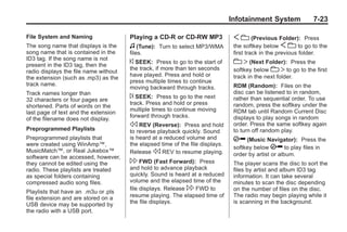 Black plate (23,1)Buick Enclave Owner Manual - 2011
Infotainment System 7-23
File System and Naming
The song name that displays is the
song name that is contained in the
ID3 tag. If the song name is not
present in the ID3 tag, then the
radio displays the file name without
the extension (such as .mp3) as the
track name.
Track names longer than
32 characters or four pages are
shortened. Parts of words on the
last page of text and the extension
of the filename does not display.
Preprogrammed Playlists
Preprogrammed playlists that
were created using WinAmp™,
MusicMatch™, or Real Jukebox™
software can be accessed, however,
they cannot be edited using the
radio. These playlists are treated
as special folders containing
compressed audio song files.
Playlists that have an .m3u or .pls
file extension and are stored on a
USB device may be supported by
the radio with a USB port.
Playing a CD-R or CD-RW MP3
f (Tune): Turn to select MP3/WMA
files.
© SEEK: Press to go to the start of
the track, if more than ten seconds
have played. Press and hold or
press multiple times to continue
moving backward through tracks.
¨ SEEK: Press to go to the next
track. Press and hold or press
multiple times to continue moving
forward through tracks.
s REV (Reverse): Press and hold
to reverse playback quickly. Sound
is heard at a reduced volume and
the elapsed time of the file displays.
Release s REV to resume playing.
 FWD (Fast Forward): Press
and hold to advance playback
quickly. Sound is heard at a reduced
volume and the elapsed time of the
file displays. Release  FWD to
resume playing. The elapsed time of
the file displays.
S c (Previous Folder): Press
the softkey below S c to go to the
first track in the previous folder.
c T (Next Folder): Press the
softkey below c T to go to the first
track in the next folder.
RDM (Random): Files on the
disc can be listened to in random,
rather than sequential order. To use
random, press the softkey under the
RDM tab until Random Current Disc
displays to play songs in random
order. Press the same softkey again
to turn off random play.
h (Music Navigator): Press the
softkey below h to play files in
order by artist or album.
The player scans the disc to sort the
files by artist and album ID3 tag
information. It can take several
minutes to scan the disc depending
on the number of files on the disc.
The radio may begin playing while it
is scanning in the background.
 